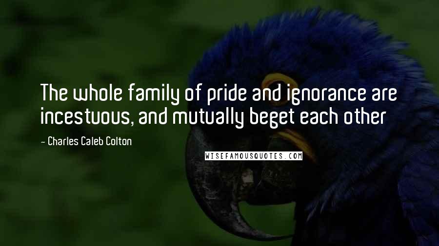 Charles Caleb Colton Quotes: The whole family of pride and ignorance are incestuous, and mutually beget each other