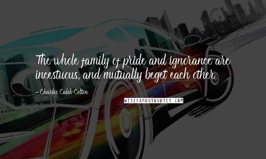 Charles Caleb Colton Quotes: The whole family of pride and ignorance are incestuous, and mutually beget each other