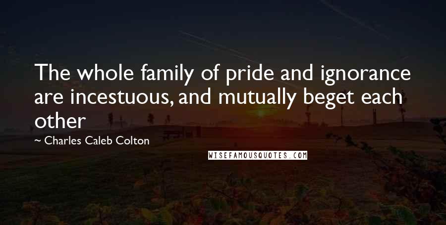 Charles Caleb Colton Quotes: The whole family of pride and ignorance are incestuous, and mutually beget each other