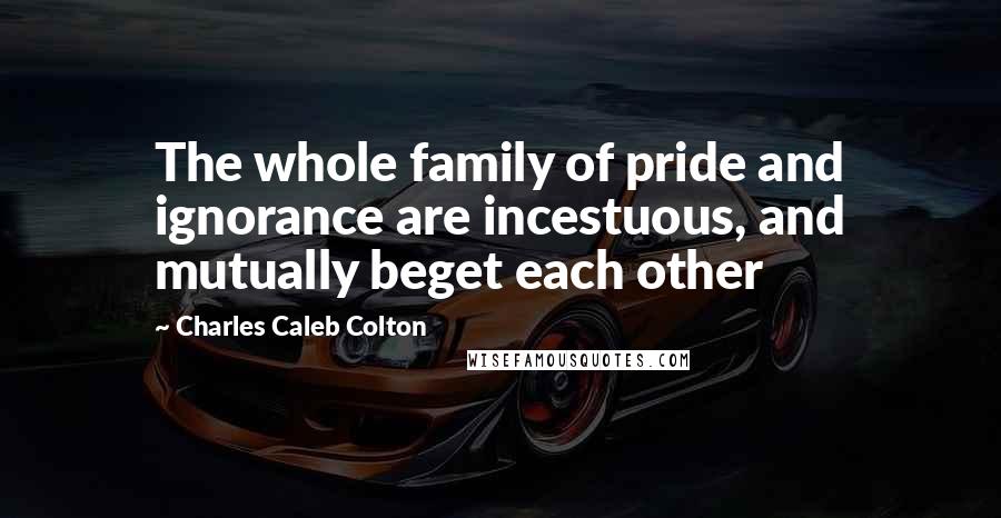 Charles Caleb Colton Quotes: The whole family of pride and ignorance are incestuous, and mutually beget each other