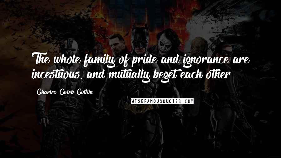 Charles Caleb Colton Quotes: The whole family of pride and ignorance are incestuous, and mutually beget each other