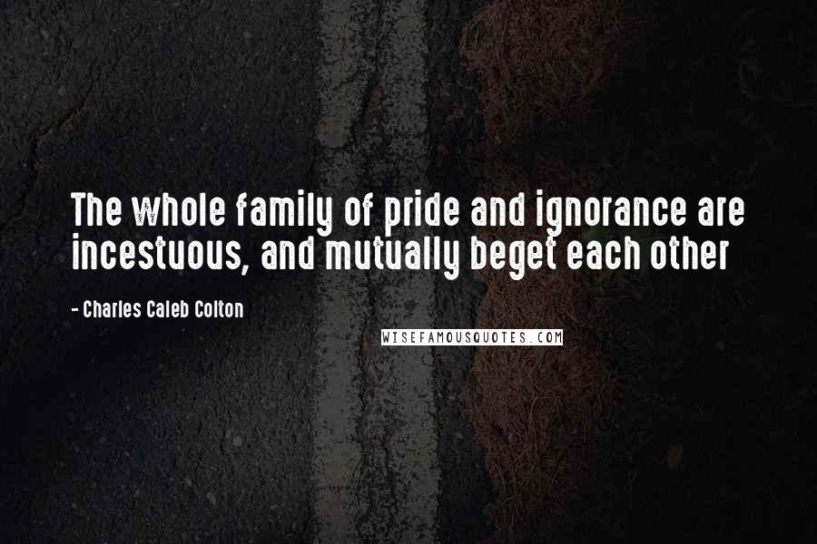Charles Caleb Colton Quotes: The whole family of pride and ignorance are incestuous, and mutually beget each other