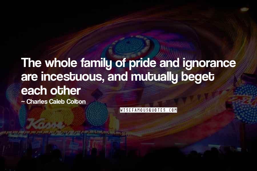 Charles Caleb Colton Quotes: The whole family of pride and ignorance are incestuous, and mutually beget each other