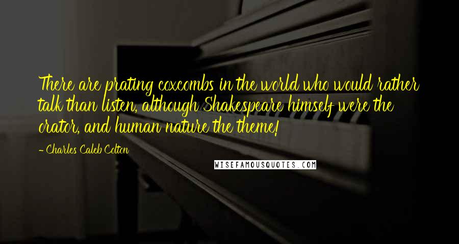 Charles Caleb Colton Quotes: There are prating coxcombs in the world who would rather talk than listen, although Shakespeare himself were the orator, and human nature the theme!