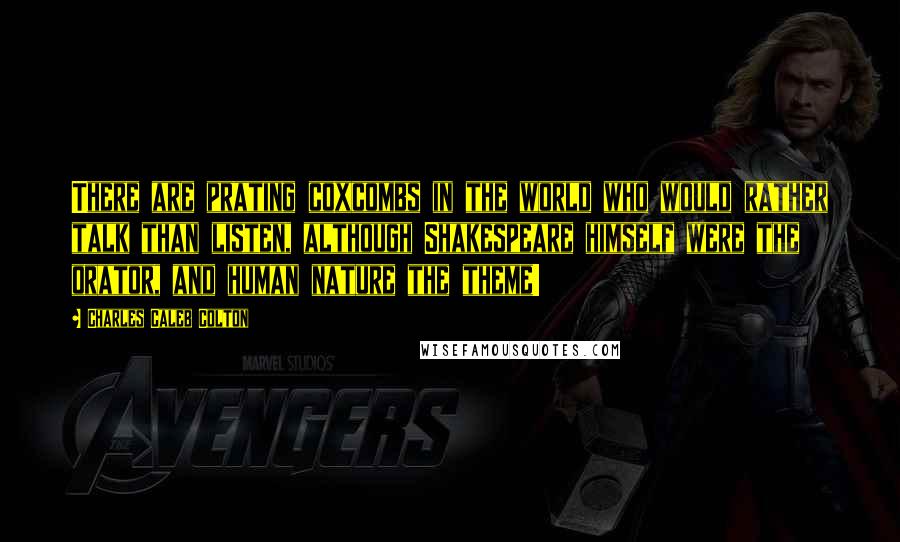 Charles Caleb Colton Quotes: There are prating coxcombs in the world who would rather talk than listen, although Shakespeare himself were the orator, and human nature the theme!