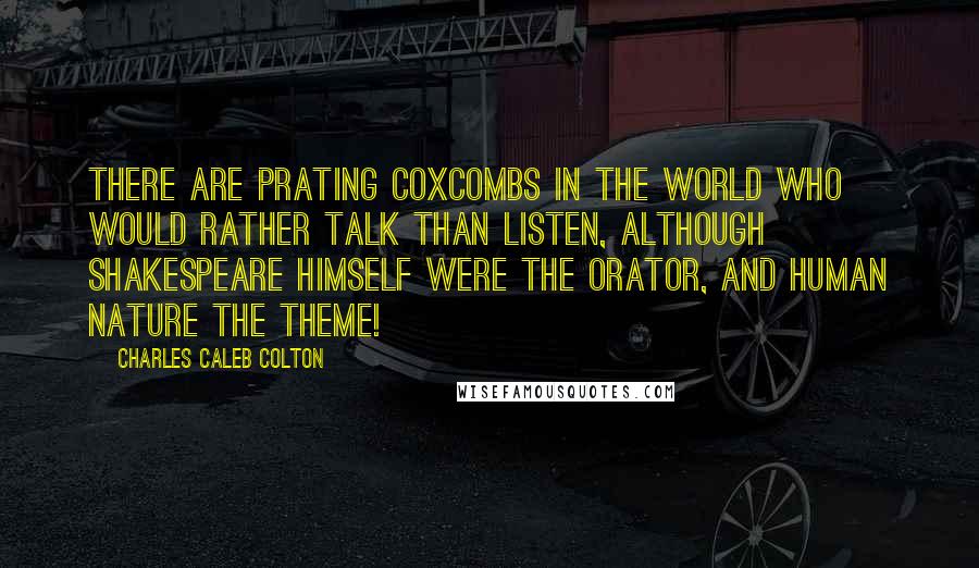 Charles Caleb Colton Quotes: There are prating coxcombs in the world who would rather talk than listen, although Shakespeare himself were the orator, and human nature the theme!