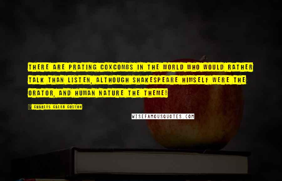 Charles Caleb Colton Quotes: There are prating coxcombs in the world who would rather talk than listen, although Shakespeare himself were the orator, and human nature the theme!