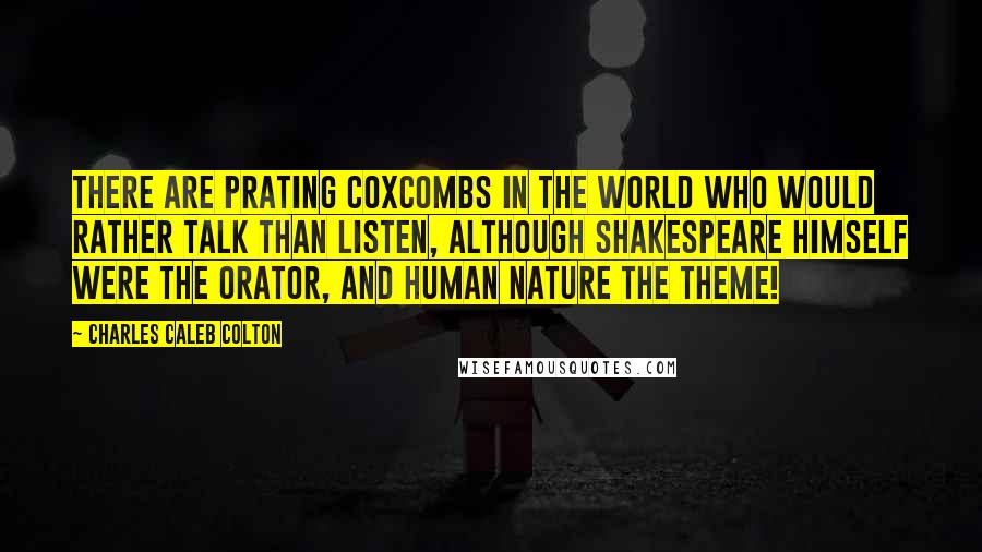 Charles Caleb Colton Quotes: There are prating coxcombs in the world who would rather talk than listen, although Shakespeare himself were the orator, and human nature the theme!