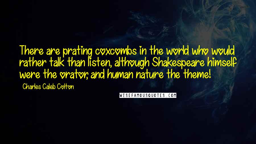 Charles Caleb Colton Quotes: There are prating coxcombs in the world who would rather talk than listen, although Shakespeare himself were the orator, and human nature the theme!