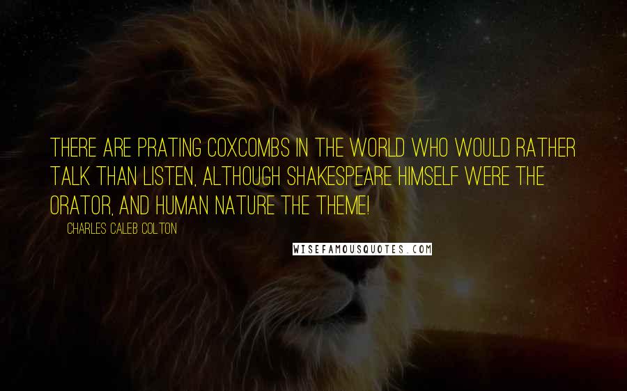 Charles Caleb Colton Quotes: There are prating coxcombs in the world who would rather talk than listen, although Shakespeare himself were the orator, and human nature the theme!