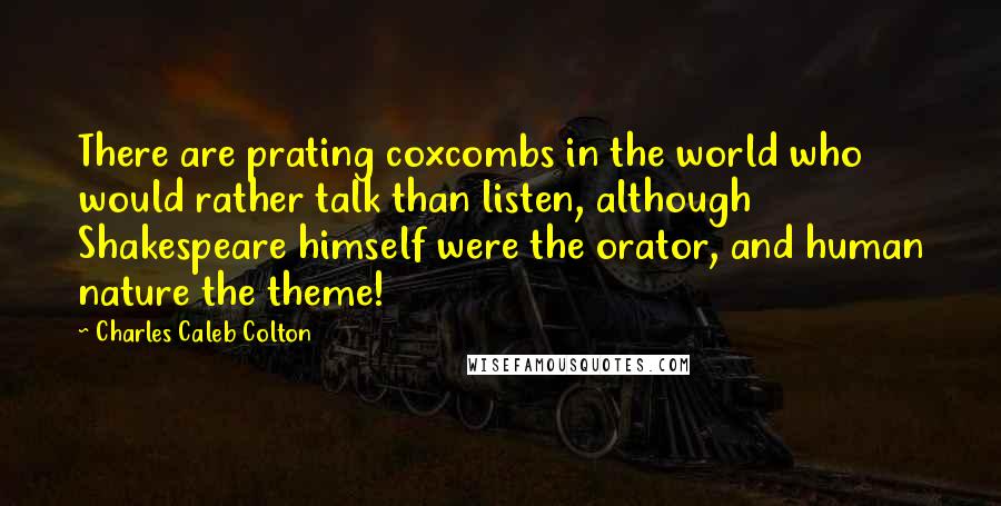 Charles Caleb Colton Quotes: There are prating coxcombs in the world who would rather talk than listen, although Shakespeare himself were the orator, and human nature the theme!