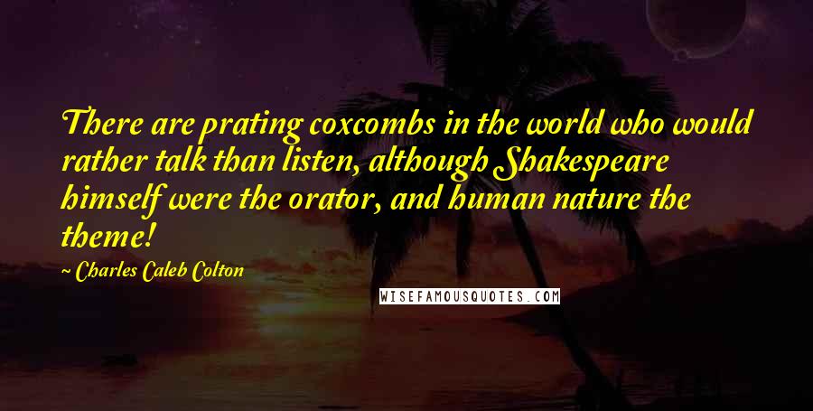 Charles Caleb Colton Quotes: There are prating coxcombs in the world who would rather talk than listen, although Shakespeare himself were the orator, and human nature the theme!