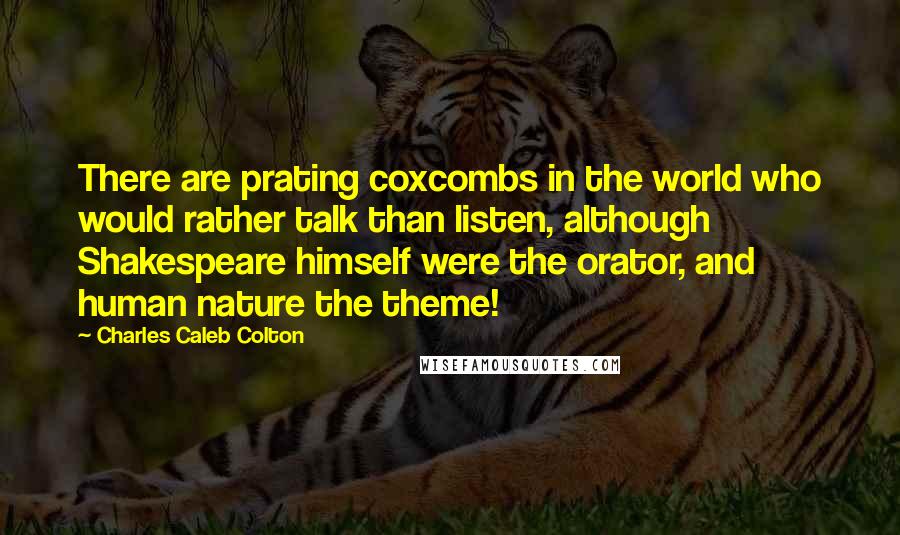 Charles Caleb Colton Quotes: There are prating coxcombs in the world who would rather talk than listen, although Shakespeare himself were the orator, and human nature the theme!