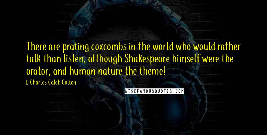 Charles Caleb Colton Quotes: There are prating coxcombs in the world who would rather talk than listen, although Shakespeare himself were the orator, and human nature the theme!