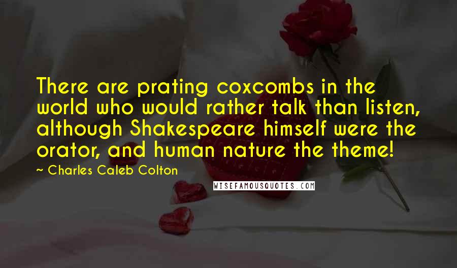 Charles Caleb Colton Quotes: There are prating coxcombs in the world who would rather talk than listen, although Shakespeare himself were the orator, and human nature the theme!