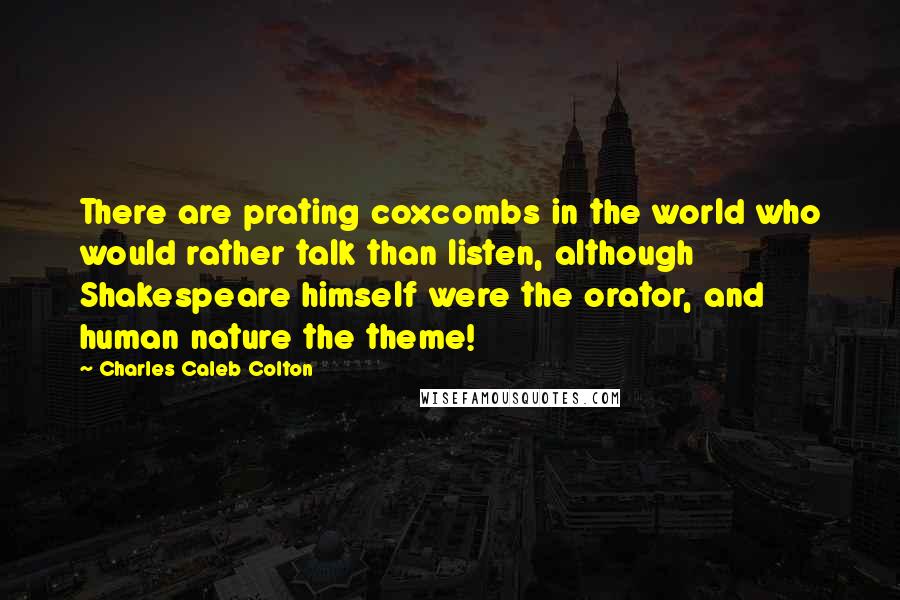 Charles Caleb Colton Quotes: There are prating coxcombs in the world who would rather talk than listen, although Shakespeare himself were the orator, and human nature the theme!