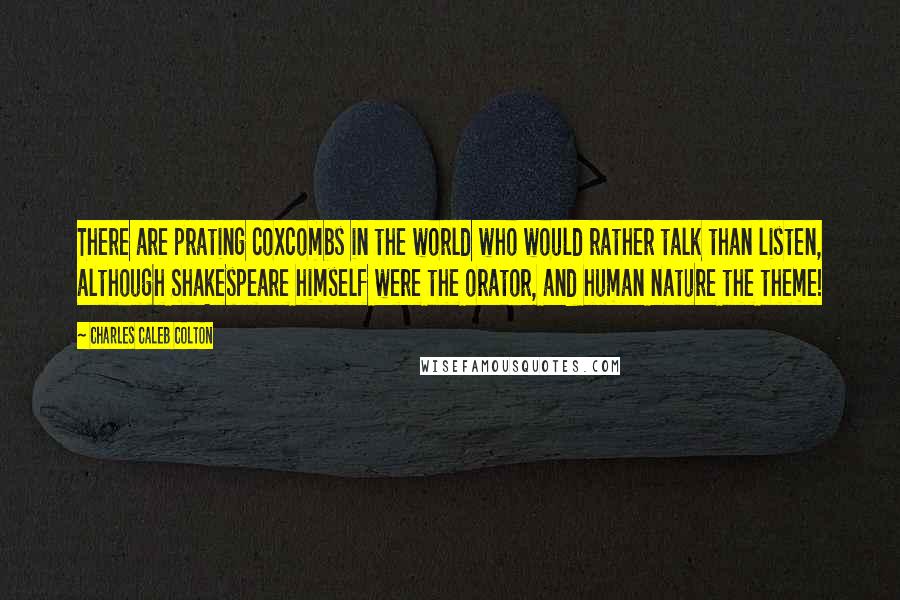 Charles Caleb Colton Quotes: There are prating coxcombs in the world who would rather talk than listen, although Shakespeare himself were the orator, and human nature the theme!