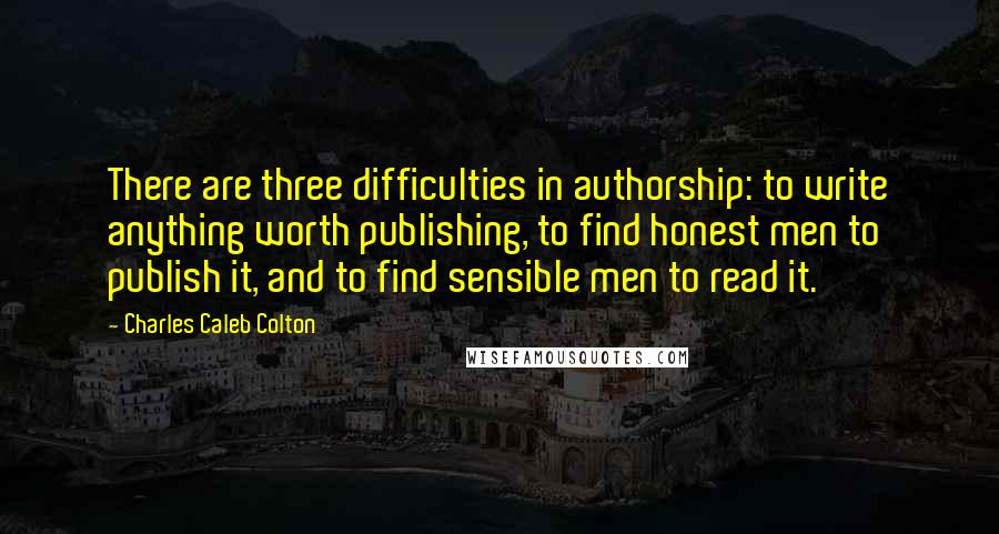 Charles Caleb Colton Quotes: There are three difficulties in authorship: to write anything worth publishing, to find honest men to publish it, and to find sensible men to read it.