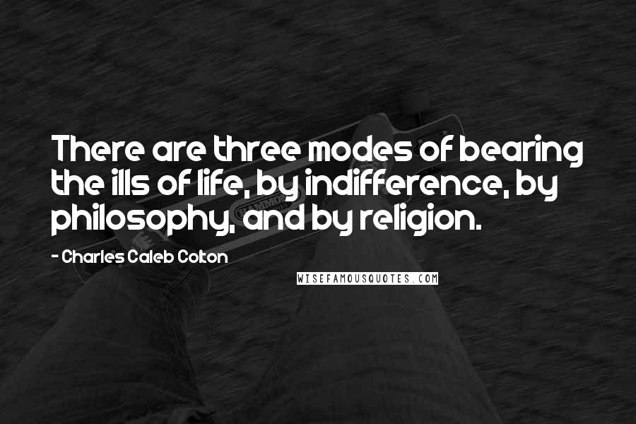Charles Caleb Colton Quotes: There are three modes of bearing the ills of life, by indifference, by philosophy, and by religion.
