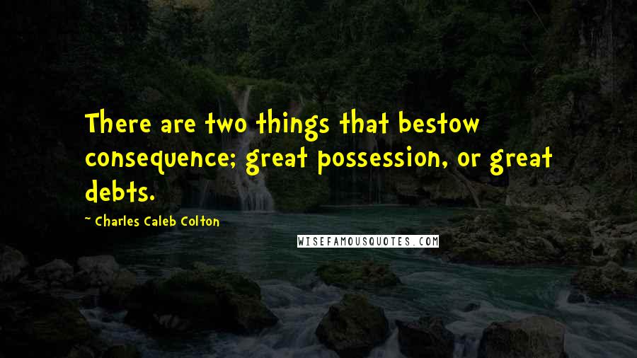 Charles Caleb Colton Quotes: There are two things that bestow consequence; great possession, or great debts.