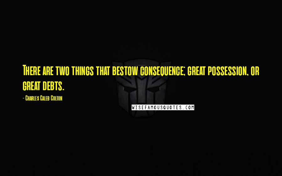 Charles Caleb Colton Quotes: There are two things that bestow consequence; great possession, or great debts.