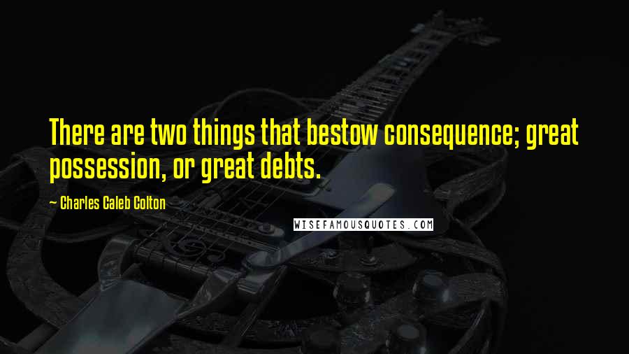 Charles Caleb Colton Quotes: There are two things that bestow consequence; great possession, or great debts.