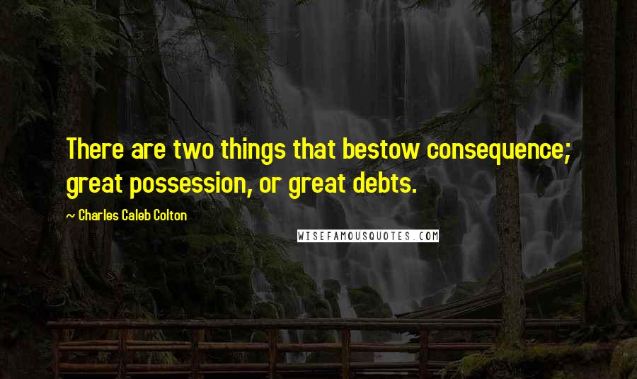 Charles Caleb Colton Quotes: There are two things that bestow consequence; great possession, or great debts.