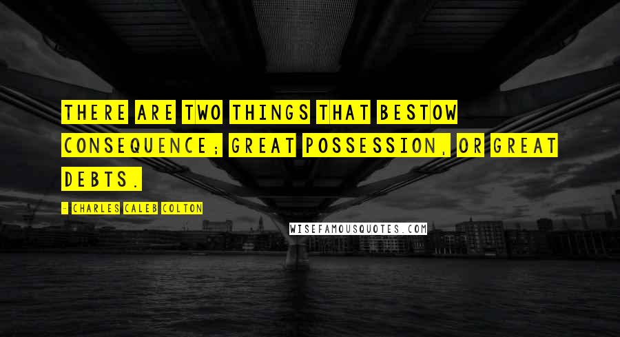 Charles Caleb Colton Quotes: There are two things that bestow consequence; great possession, or great debts.