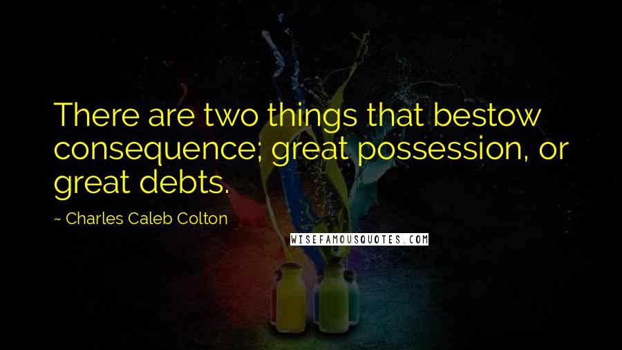 Charles Caleb Colton Quotes: There are two things that bestow consequence; great possession, or great debts.