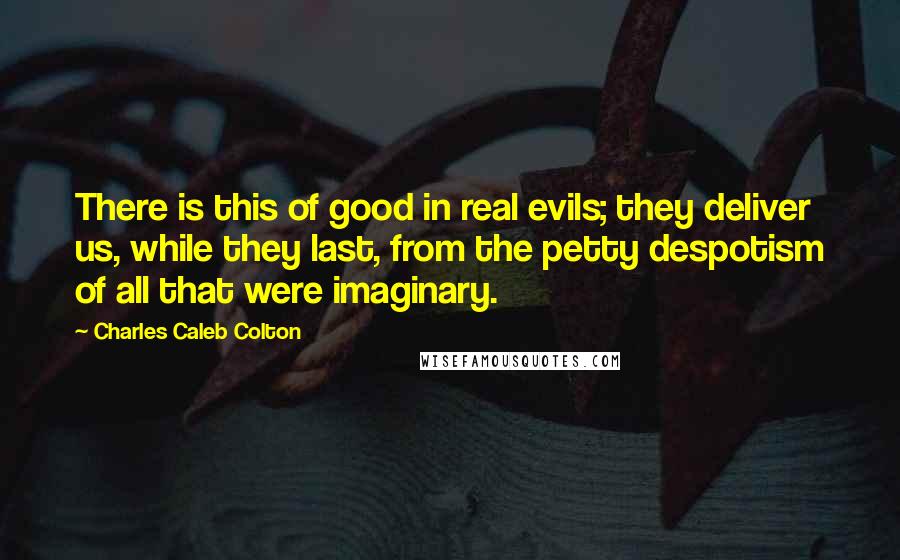 Charles Caleb Colton Quotes: There is this of good in real evils; they deliver us, while they last, from the petty despotism of all that were imaginary.