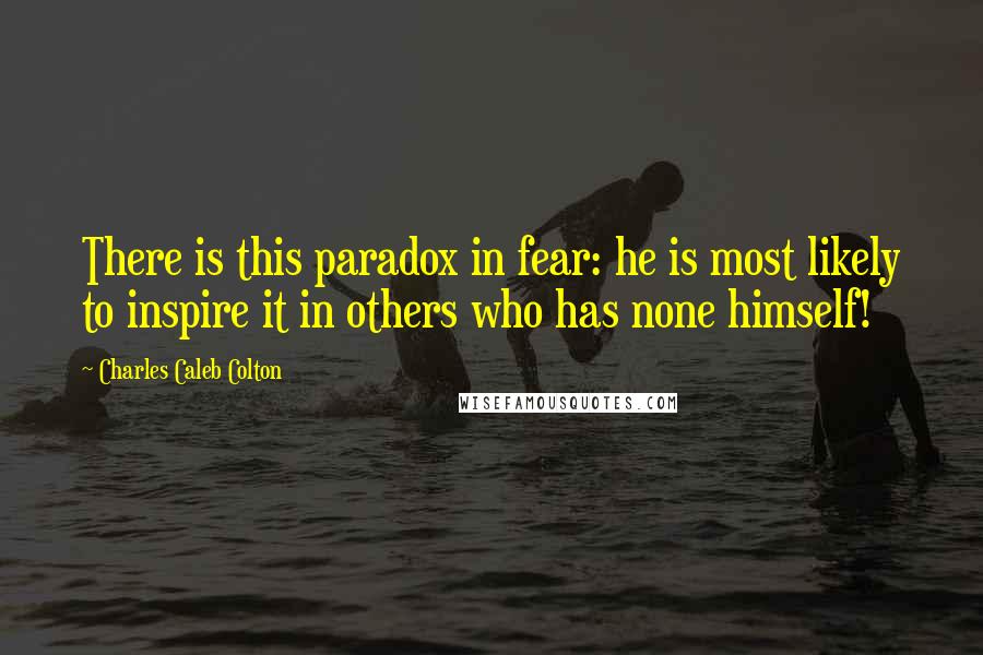 Charles Caleb Colton Quotes: There is this paradox in fear: he is most likely to inspire it in others who has none himself!