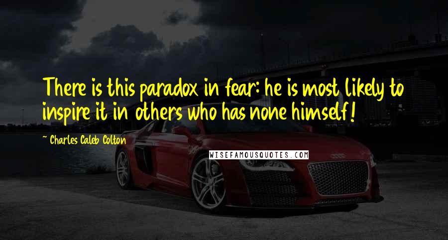 Charles Caleb Colton Quotes: There is this paradox in fear: he is most likely to inspire it in others who has none himself!