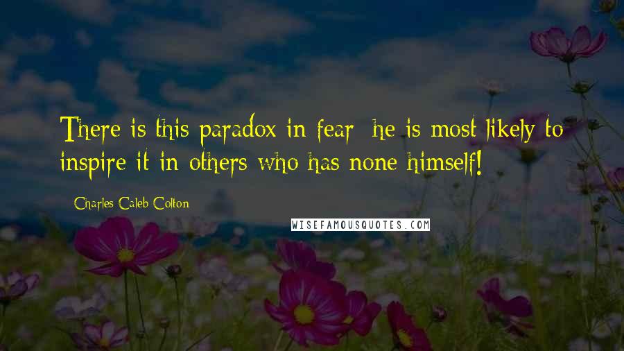 Charles Caleb Colton Quotes: There is this paradox in fear: he is most likely to inspire it in others who has none himself!