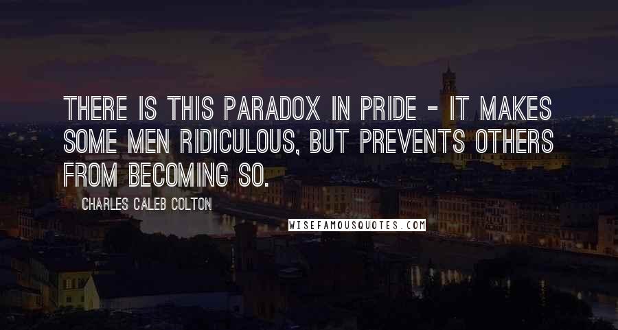 Charles Caleb Colton Quotes: There is this paradox in pride - it makes some men ridiculous, but prevents others from becoming so.