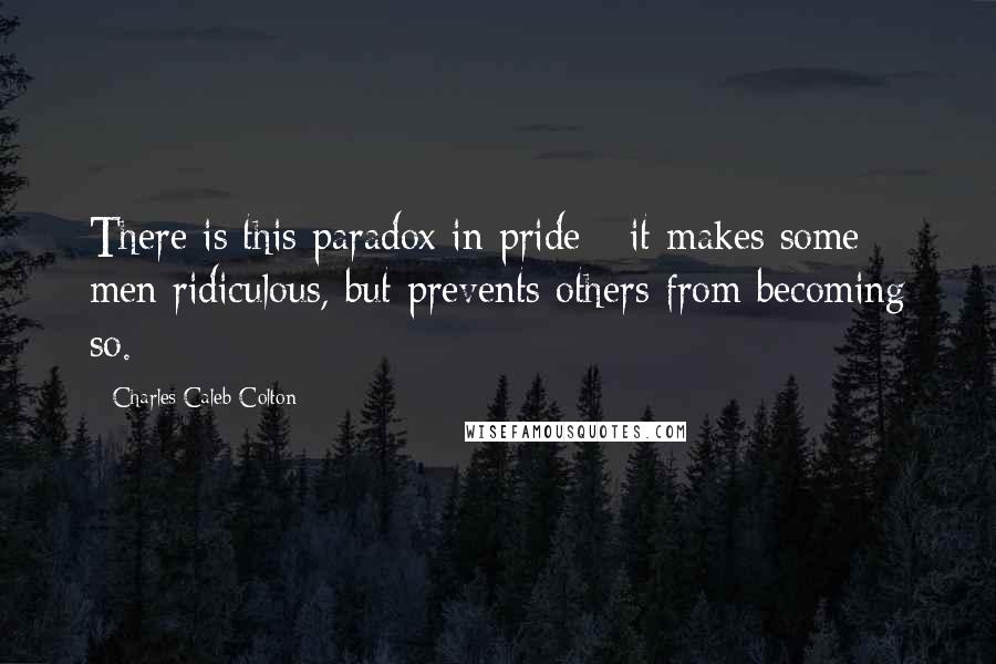 Charles Caleb Colton Quotes: There is this paradox in pride - it makes some men ridiculous, but prevents others from becoming so.