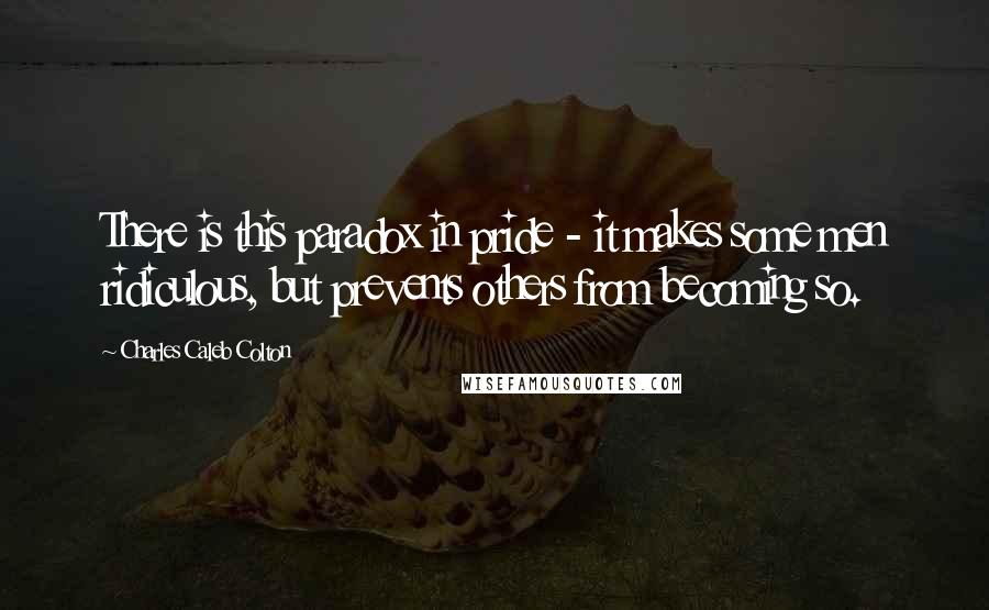 Charles Caleb Colton Quotes: There is this paradox in pride - it makes some men ridiculous, but prevents others from becoming so.