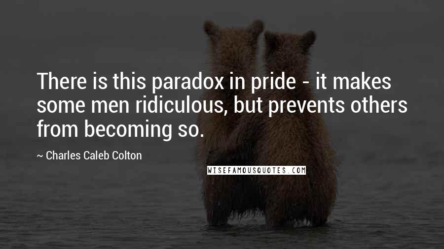 Charles Caleb Colton Quotes: There is this paradox in pride - it makes some men ridiculous, but prevents others from becoming so.