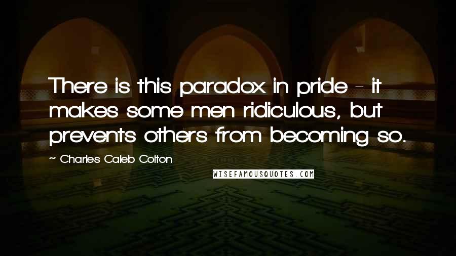 Charles Caleb Colton Quotes: There is this paradox in pride - it makes some men ridiculous, but prevents others from becoming so.