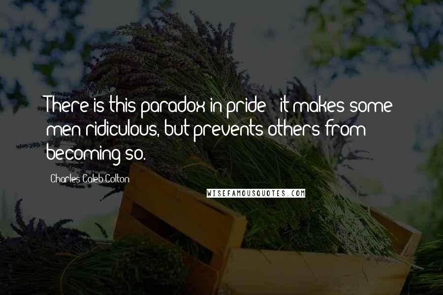 Charles Caleb Colton Quotes: There is this paradox in pride - it makes some men ridiculous, but prevents others from becoming so.