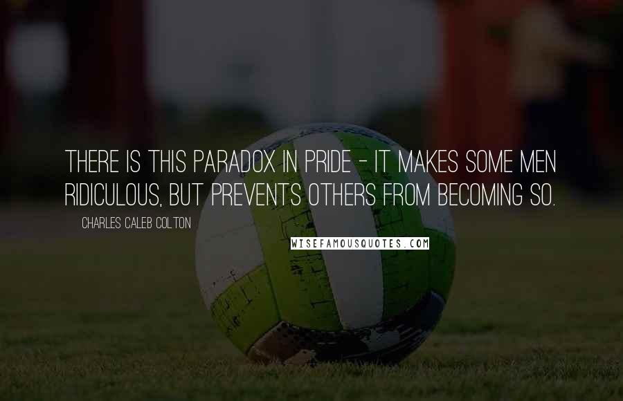 Charles Caleb Colton Quotes: There is this paradox in pride - it makes some men ridiculous, but prevents others from becoming so.