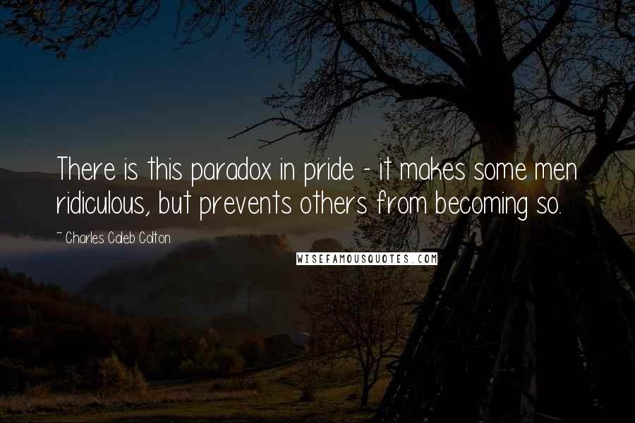 Charles Caleb Colton Quotes: There is this paradox in pride - it makes some men ridiculous, but prevents others from becoming so.