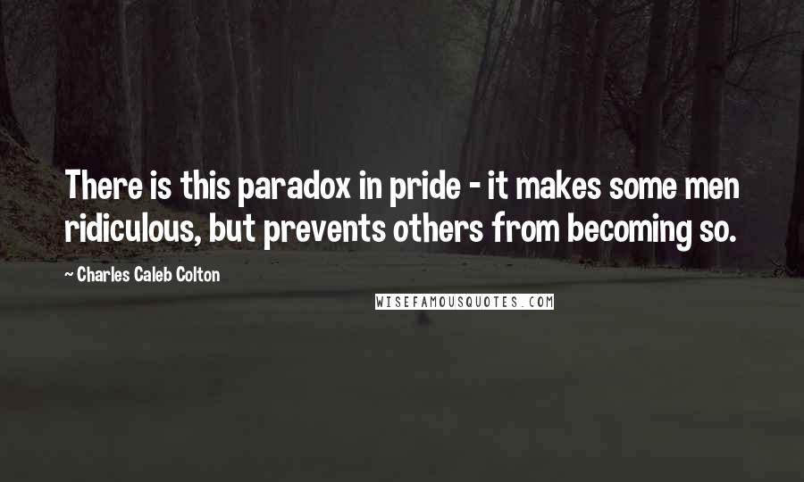 Charles Caleb Colton Quotes: There is this paradox in pride - it makes some men ridiculous, but prevents others from becoming so.