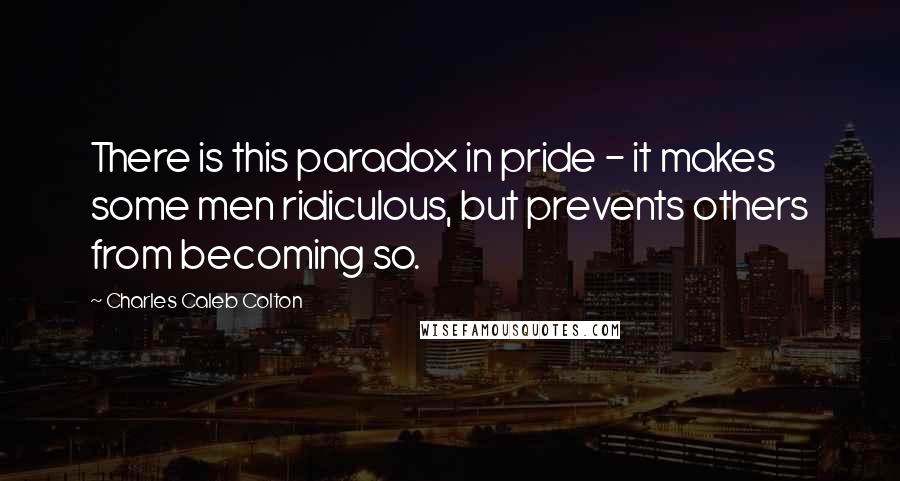 Charles Caleb Colton Quotes: There is this paradox in pride - it makes some men ridiculous, but prevents others from becoming so.