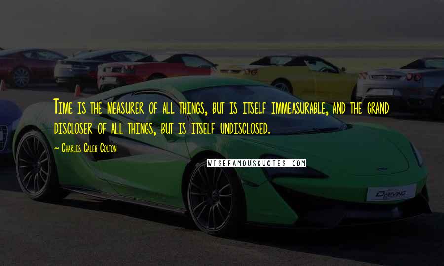 Charles Caleb Colton Quotes: Time is the measurer of all things, but is itself immeasurable, and the grand discloser of all things, but is itself undisclosed.