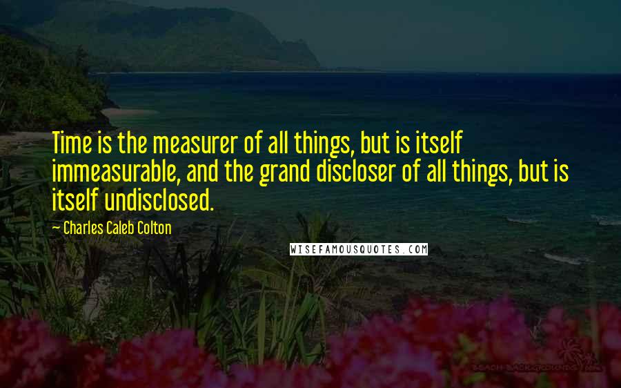 Charles Caleb Colton Quotes: Time is the measurer of all things, but is itself immeasurable, and the grand discloser of all things, but is itself undisclosed.