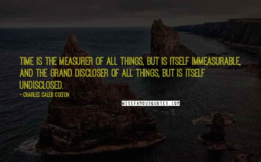 Charles Caleb Colton Quotes: Time is the measurer of all things, but is itself immeasurable, and the grand discloser of all things, but is itself undisclosed.