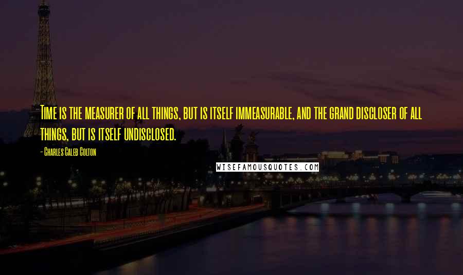 Charles Caleb Colton Quotes: Time is the measurer of all things, but is itself immeasurable, and the grand discloser of all things, but is itself undisclosed.