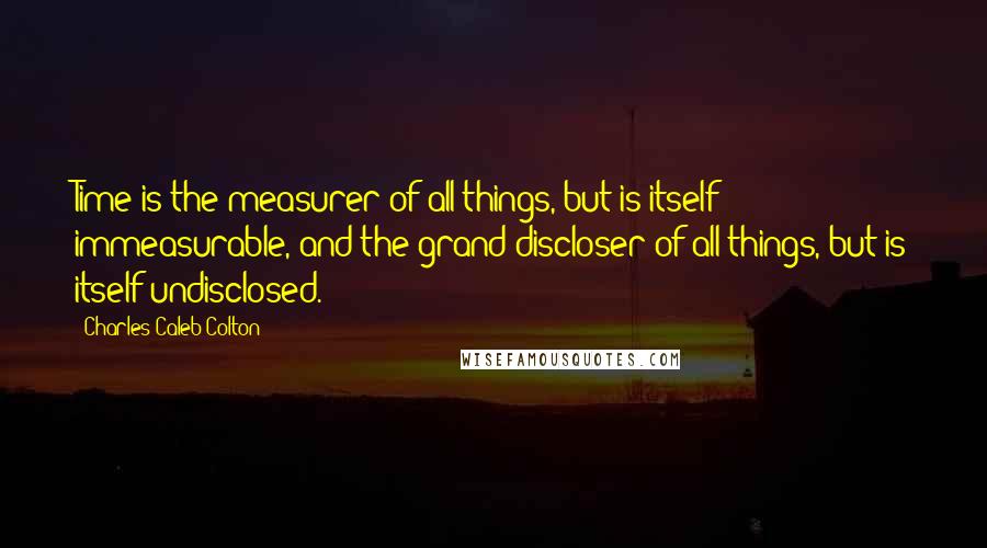 Charles Caleb Colton Quotes: Time is the measurer of all things, but is itself immeasurable, and the grand discloser of all things, but is itself undisclosed.