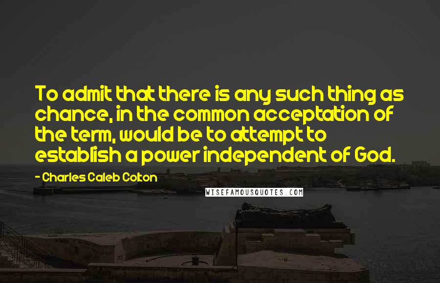 Charles Caleb Colton Quotes: To admit that there is any such thing as chance, in the common acceptation of the term, would be to attempt to establish a power independent of God.