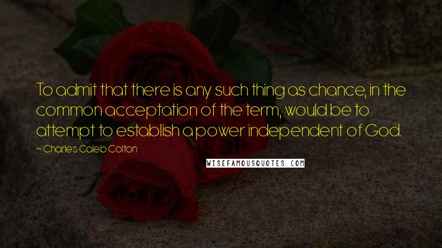 Charles Caleb Colton Quotes: To admit that there is any such thing as chance, in the common acceptation of the term, would be to attempt to establish a power independent of God.